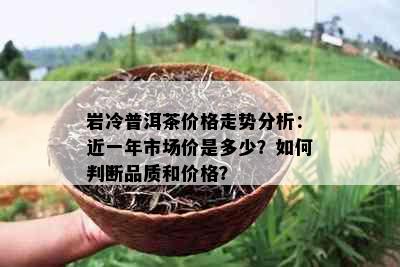 岩冷普洱茶价格走势分析：近一年市场价是多少？如何判断品质和价格？