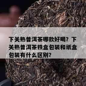 下关熟普洱茶哪款好喝？下关熟普洱茶铁盒包装和纸盒包装有什么区别？