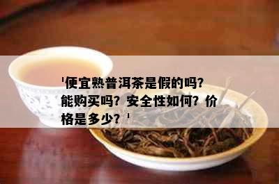 '便宜熟普洱茶是假的吗？能购买吗？安全性如何？价格是多少？'