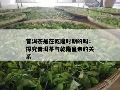 普洱茶是在乾隆时期的吗：探究普洱茶与乾隆皇帝的关系