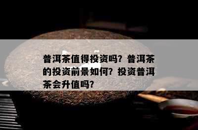 普洱茶值得投资吗？普洱茶的投资前景如何？投资普洱茶会升值吗？