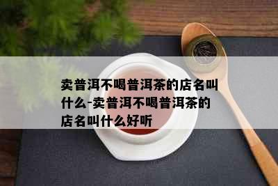 卖普洱不喝普洱茶的店名叫什么-卖普洱不喝普洱茶的店名叫什么好听