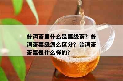 普洱茶里什么是票级茶？普洱茶票级怎么区分？普洱茶茶票是什么样的？