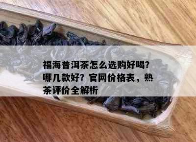 福海普洱茶怎么选购好喝？哪几款好？官网价格表，熟茶评价全解析