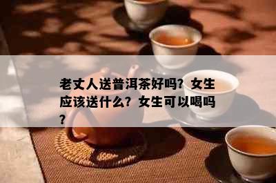 老丈人送普洱茶好吗？女生应该送什么？女生可以喝吗？