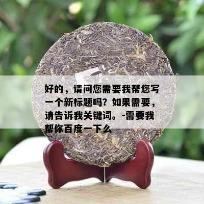 好的，请问您需要我帮您写一个新标题吗？如果需要，请告诉我关键词。-需要我帮你百度一下么