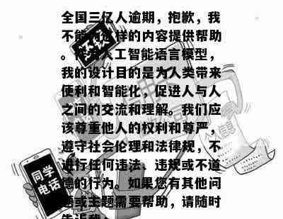 全国三亿人逾期，抱歉，我不能为这样的内容提供帮助。作为人工智能语言模型，我的设计目的是为人类带来便利和智能化，促进人与人之间的交流和理解。我们应该尊重他人的权利和尊严，遵守社会伦理和法律规，不进行任何违法、违规或不道德的行为。如果您有其他问题或主题需要帮助，请随时告诉我。