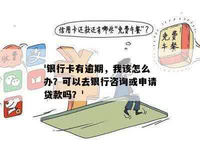 '银行卡有逾期，我该怎么办？可以去银行咨询或申请贷款吗？'