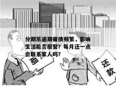 分期乐逾期催债频繁，影响生活能否报警？每月还一点会联系家人吗？