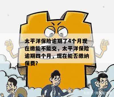 太平洋保险逾期了4个月现在缴能不能交，太平洋保险逾期四个月，现在能否缴纳保费？