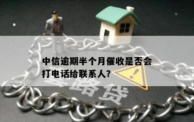 中信逾期半个月催收是否会打电话给联系人？