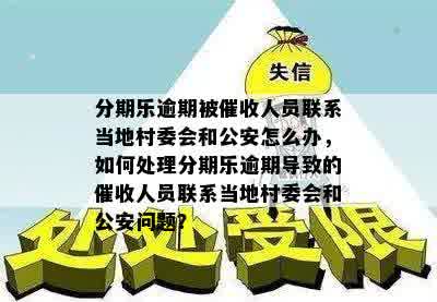 分期乐逾期被催收人员联系当地村委会和公安怎么办，如何处理分期乐逾期导致的催收人员联系当地村委会和公安问题？