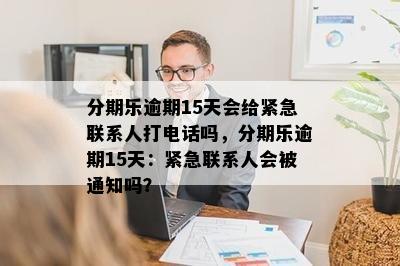 分期乐逾期15天会给紧急联系人打电话吗，分期乐逾期15天：紧急联系人会被通知吗？