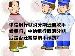 中信银行取消分期还要收手续费吗，中信银行取消分期后是否还需缴纳手续费？