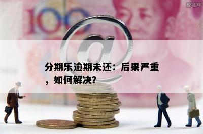 分期乐逾期未还：后果严重，如何解决？