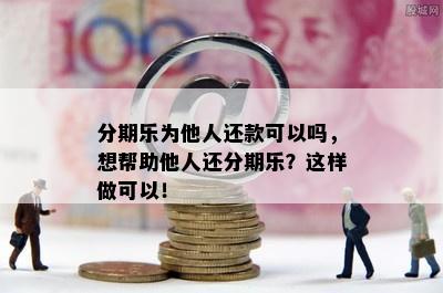 分期乐为他人还款可以吗，想帮助他人还分期乐？这样做可以！