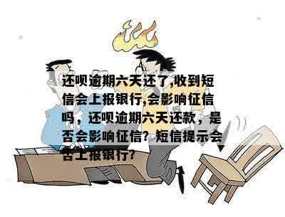 还呗逾期六天还了,收到短信会上报银行,会影响征信吗，还呗逾期六天还款，是否会影响征信？短信提示会否上报银行？