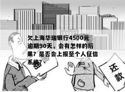 欠上海华瑞银行4500元逾期90天，会有怎样的后果？是否会上报至个人征信系统？