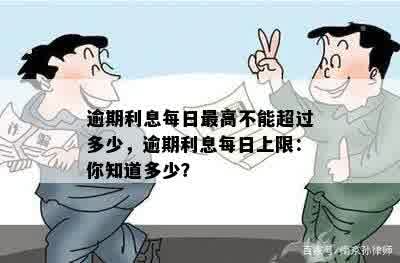 逾期利息每日更高不能超过多少，逾期利息每日上限：你知道多少？