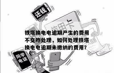 铁塔换电电逾期产生的费用不交咋处理，如何处理铁塔换电电逾期未缴纳的费用？