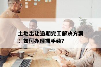 土地出让逾期完工解决方案：如何办理期手续？