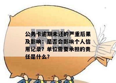 公务卡逾期未还的严重后果及影响：是否会影响个人信用记录？单位需要承担的责任是什么？