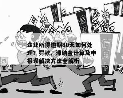 企业所得逾期80天如何处理？罚款、滞纳金计算及申报误解决方法全解析