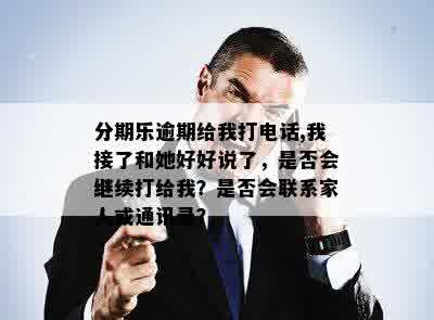 分期乐逾期给我打电话,我接了和她好好说了，是否会继续打给我？是否会联系家人或通讯录？