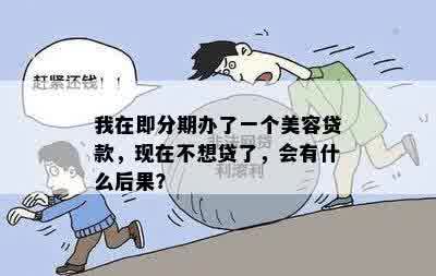 我在即分期办了一个美容贷款，现在不想贷了，会有什么后果？