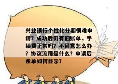 兴业银行个性化分期很难申请？成功后仍有旧账单，手续费正常吗？不同意怎么办？协议流程是什么？申请后账单如何显示？