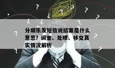 分期乐发短信说结案是什么意思？调查、处理、移交真实情况解析