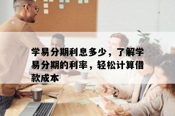 学易分期利息多少，了解学易分期的利率，轻松计算借款成本