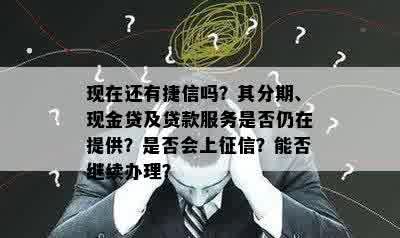 现在还有捷信吗？其分期、现金贷及贷款服务是否仍在提供？是否会上征信？能否继续办理？