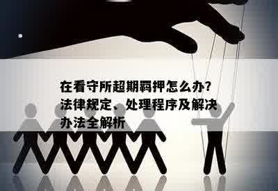 在看守所超期羁押怎么办？法律规定、处理程序及解决办法全解析