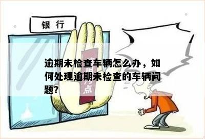 逾期未检查车辆怎么办，如何处理逾期未检查的车辆问题？