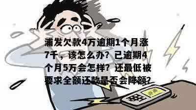 浦发欠款4万逾期1个月涨7千，该怎么办？已逾期4个月5万会怎样？还更低被要求全额还款是否会降额？