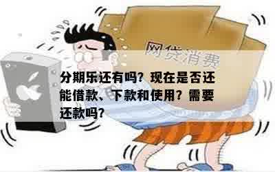 分期乐还有吗？现在是否还能借款、下款和使用？需要还款吗？