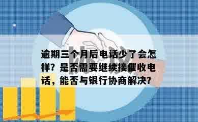 逾期三个月后电话少了会怎样？是否需要继续接催收电话，能否与银行协商解决？