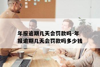 年报逾期几天会罚款吗-年报逾期几天会罚款吗多少钱