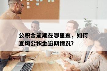 公积金逾期在哪里查，如何查询公积金逾期情况？