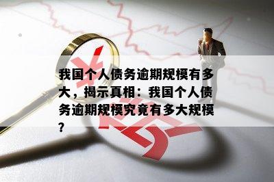 我国个人债务逾期规模有多大，揭示真相：我国个人债务逾期规模究竟有多大规模？