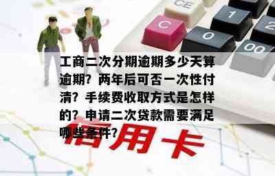 工商二次分期逾期多少天算逾期？两年后可否一次性付清？手续费收取方式是怎样的？申请二次贷款需要满足哪些条件？