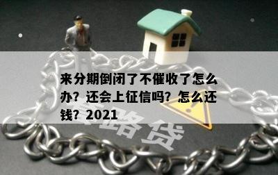 来分期倒闭了不催收了怎么办？还会上征信吗？怎么还钱？2021