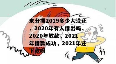 来分期2019多少人没还，2020年有人借出吗，2020年放款，2021年借款成功，2021年还下款吗