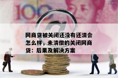 网商贷被关闭还没有还清会怎么样，未清偿的关闭网商贷：后果及解决方案