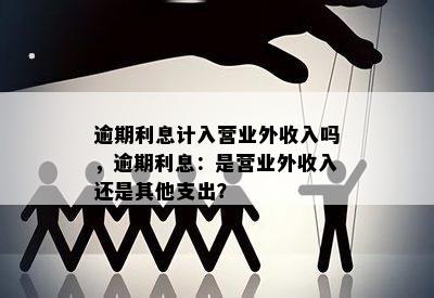 逾期利息计入营业外收入吗，逾期利息：是营业外收入还是其他支出？