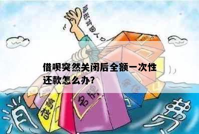 借呗突然关闭后全额一次性还款怎么办？