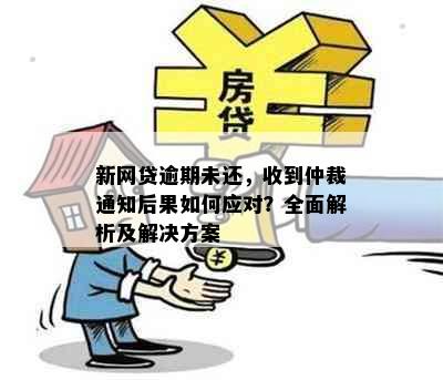 新网贷逾期未还，收到仲裁通知后果如何应对？全面解析及解决方案