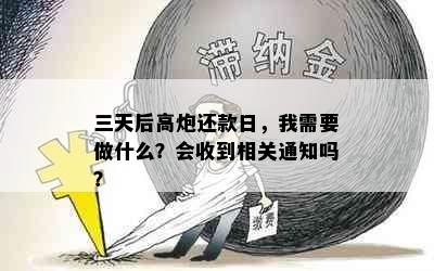 三天后高炮还款日，我需要做什么？会收到相关通知吗？