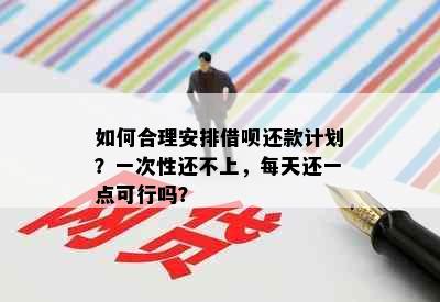 如何合理安排借呗还款计划？一次性还不上，每天还一点可行吗？